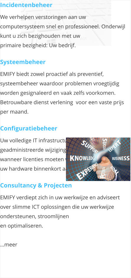 Incidentenbeheer We verhelpen verstoringen aan uw computersysteem snel en professioneel. Onderwijl kunt u zich bezighouden met uw  primaire bezigheid: Uw bedrijf.   Systeembeheer EMIFY biedt zowel proactief als preventief, systeembeheer waardoor problemen vroegtijdig worden gesignaleerd en vaak zelfs voorkomen. Betrouwbare dienst verlening  voor een vaste prijs per maand.  Configuratiebeheer Uw volledige IT infrastructuur in beeld en geadministreerde wijzigingen. Zo weet u ook tijdig wanneer licenties moeten worden vervangen, of als uw hardware binnenkort aan vervanging toe is.   Consultancy & Projecten EMIFY verdiept zich in uw werkwijze en adviseert over slimme ICT oplossingen die uw werkwijze ondersteunen, stroomlijnen  en optimaliseren.  meer