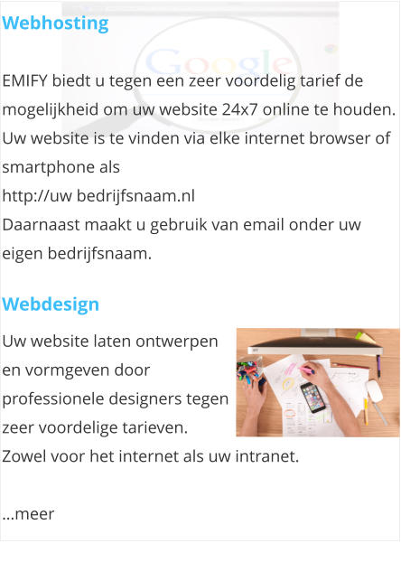 Webhosting  EMIFY biedt u tegen een zeer voordelig tarief de mogelijkheid om uw website 24x7 online te houden.  Uw website is te vinden via elke internet browser of smartphone als  http://uw bedrijfsnaam.nl Daarnaast maakt u gebruik van email onder uw eigen bedrijfsnaam.  Webdesign Uw website laten ontwerpen en vormgeven door professionele designers tegen zeer voordelige tarieven. Zowel voor het internet als uw intranet.   meer